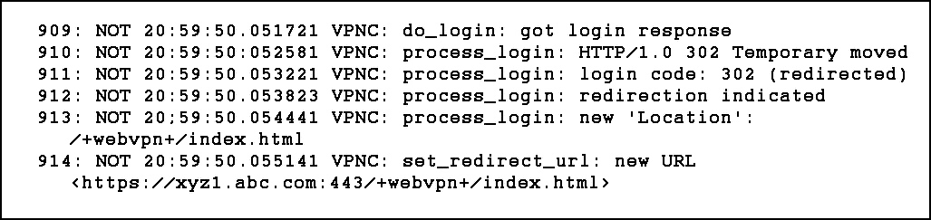 909:
910:
911:
912:
913:

NOT
NOT
NOT
NOT
NOT

20:
20:
20:
20:

20;

59:
59:
59:
59:
59:

50.
50:
50.
50.

50.

051721
052581
053221
053823
054441

/7+webvpnt+/index. html
NOT 20:59:50.055141

914:
<https://xyz1l.abc.com:

VPNC:

VPN!
VPN!

VPNC:
VPNC:

VPNC:

do_login: got

process_login:
process_login:
process_login:
process_login:

login response

HTTP/1.0 302 Temporary moved
login code: 302 (redirected)
redirection indicated

new 'Location':

set_redirect_url: new URL
443/+webvpnt+/index.html>