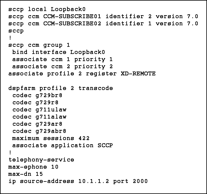 sccp local Loopbacko
sccp ccm CCM-SUBSCRIBE01 identifier 2 version 7.0
sccp ccm CCM-SUBSCRIBE02 identifier 1 version 7.0
sccp
!
sccp ccm group 1
bind interface Loopbacko
associate ccm 1 priority 1
associate ccm 2 priority 2
associate profile 2 register XD-REMOTE

dspfarm profile 2 transcode
codec g729br8
codec g729r8
codec g7llulaw
codec g7llalaw
codec g729ar8
codec g729abr8
maximum sessions 422
associate application SCCP
!
telephony-service
max-ephone 10
max-dn 15
ip source-address 10.1.1.2 port 2000