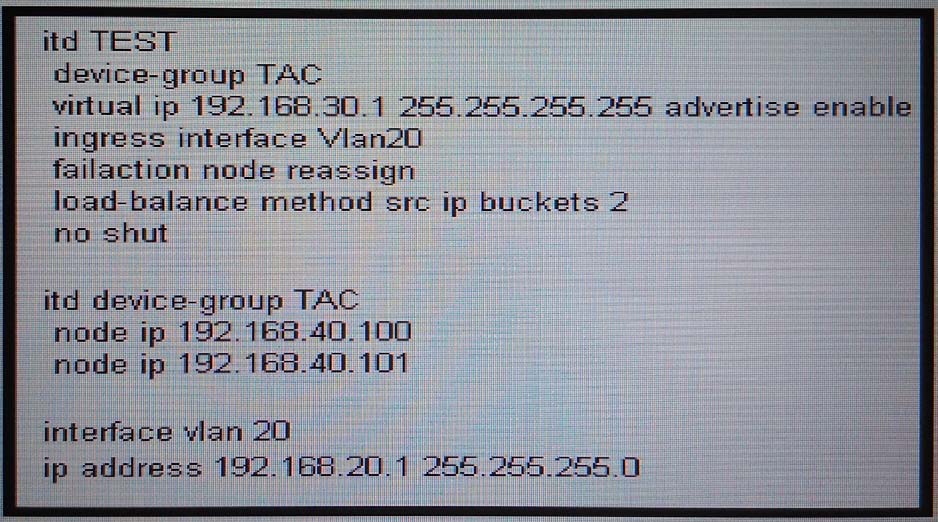 fd TEST

device-group TAC

virtual ip 192.168.30.1 255.255.255.255 advertise enable
Ingress interface Vlan20

failaction node reassign

load-balance method src ip buckets 2
ho shut

itd device-group TAC
node ip 192.165.40.100
node ip 192.160.40.101

interface vlan 20
ip address 192.166 20.7 255 255 255.0