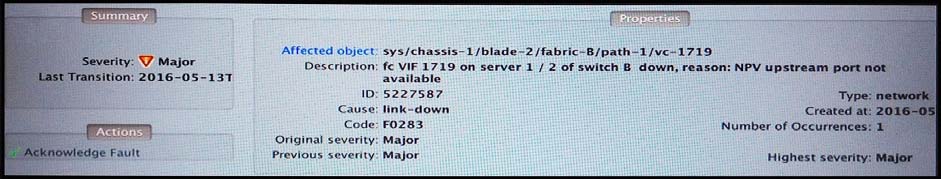 Affected object
Description:

1D
cause
Code
Original severity:
Previous severity

sys/chassis-1 /blade-2 /fabric-8/path-1/vce-1719
fc ViF 1719 on server 2 / 2 of switch & down, reason: NPV upstream port ne
5227587

link-down

Fo283

Major

Major
