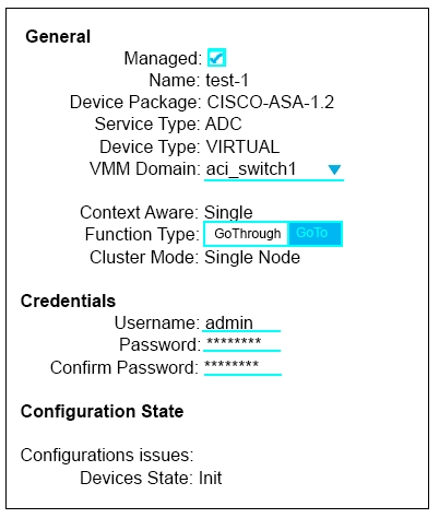 General
Managed: (71
Name: test-1
Device Package: CISCO-ASA-1.2
Service Type: ADC
Device Type: VIRTUAL
VM Domain: aci_switcht _v

Context Aware: Single
Function Type:| GoThrough
Cluster Mode: Single Node

Credentials
Username: admin
Password: *****"*

Confirm Password: ****"***
Configuration State

Configurations issues:
Devices State: Init