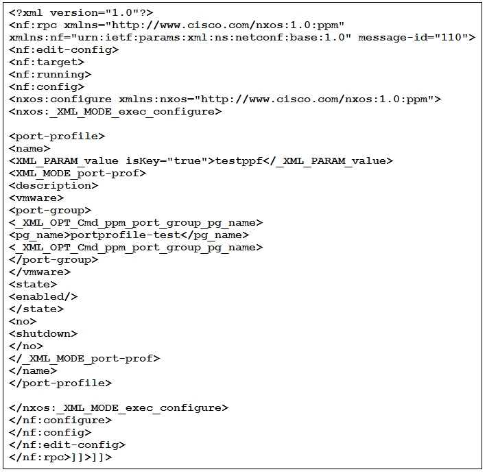 <?xml version="1.0"2>
“http://www. cisco.com/nxos:1.0:ppm"

dit-config>
<nf:target>

running>

<nf:config>

<nxos:configure xmlns:nxos="http: //www.cisco.com/nxos:1
<nxos:_XML MODE _exec_configure>

:ppm">

<port-profile>
<name>

<XML_PARAM value isKey="true">testppf</_XML PARAM value>
<XML_MODE_port-prof>

<deseription>

<vmware>

<port-group>
<_XML_OPT_Cmd_ppm_port_group_pg_name>
<pg_name>portprofile-test</pg_name>
<_XML_OPT_Cmd_ppm_port_group_pg_name>
</port-group>

</vmware>

<state>

<enabled/>

</state>

<no>

<shutdown>

</no>

</_XML_MODE_port-prof>

</name>

</port-profile>

</nxos:_XML_MODE_exec_configure>
</nf :configure>

</nf :config>

</nf :edit-config>

</nf :rpe>]]>1]>