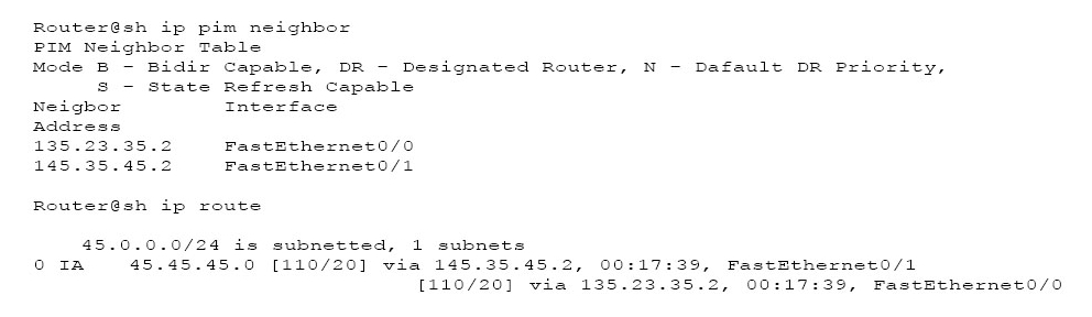 Router@sh ip pim neighbor
PIM Neighbor Table

Mode B - Bidir Capable, DR - Designated Router, N - Dafault DR Priority,
3 - State Refresh Capable

Neighbor Interface

Address

135.23.35.2 FastHthernet0/0

145.35.45.2 FastEthernet0/1

Router@sh ip route

45.0.0.0/24 is subnetted, 1 subnets
OIA 45.45.45.0 [110/20] via 145.35.45.2, 00:17:39, FastEthernet0/1
[110/20] via 135 17:39, Fasththernst0/0