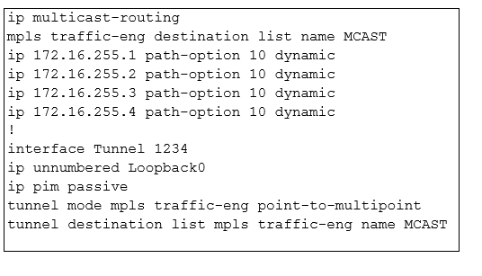 ip multicast-routing

mpls traffic-eng destination list name MCAST
ip 172.16.255.1 path-option 10 dynamic

ip 172.16.255.2 path-option 10 dynamic

ip 172.16.255.3 path-option 10 dynamic

ip 172.16.255.4 path-option 10 dynamic

1

interface Tunnel 1234

ip unnumbered Loopback0

ip pim passive

tunnel mode mpls traffic-eng point-to-multipoint
tunnel destination list mpls traffic-eng name MCAST