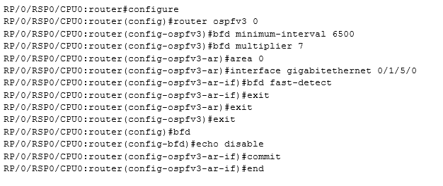 RP/0/RSPO/CPU0:routeréconfigure
RP/0/RSPO/CPUO: router (config) #router ospfv3 0
RP/0/RSPO/CPUO: router (config-ospfv3) #bfd minimum-interval 6500

RP/0/RSPO/CPUO: router (config-ospfv3) #hfd multiplier 7

RP/0/RSPO/CPUO: router (config-ospfv3-ar) farea 0
RE/0/RSPO/CPUO: router (config-cspfv3-ar) #interface gigabitethernet 0/1/5/0
RP/0/RSPO/CPUO: router (config-ospfv3-ar-if) #bfd fast-detect

RP/0/RSPO/CPUO: router (config-ospfv3-ar-if) fexit

RP/0/RSPO/CPUO: router (config-ospfv3-ar) fexit

RP/0/RSPO/CPUO: router (config-ospfv3) #exit

RE/0/RSPO/CPUO: router (config) #hfd
RP/0/RSPO/CPUO: router (config-bfd) echo disable
RE/0/RSPO/CPUO: router (config-ospfv3-ar-if} #commit
RP/0/RSPO/CPUO: router (config-ospfv3-ar-if) fend