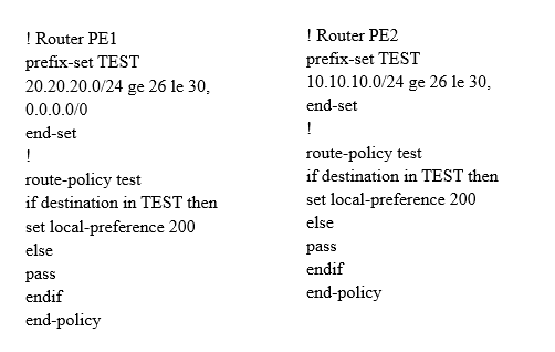 | Router PEL
prefix-set TEST
20.20.20.0/24 ge 26 le 30,
0.0.0.0/0

end-set

1

route-policy test

if destination in TEST then
set local-preference 200
else

pass

endif

end-policy

| Router PE2
prefix-set TEST
10.10.10.0/24 ge 26 le 30,
end-set

1

route-policy test

if destination in TEST then
set local-preference 200
else

pass

endif

end-policy