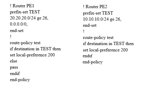 | Router PEL
prefix-set TEST
20.20.20.0/24 ge 26,
0.0.0.0/0,

end-set

1

route-policy test

if destination in TEST then
set local-preference 200
else

pass

endif

end-policy

| Router PE2
prefix-set TEST
10.10.10.0/24 ge 26,
end-set

1

route-policy test
if destination in TEST then

set local-preference 200
endit

end-policy