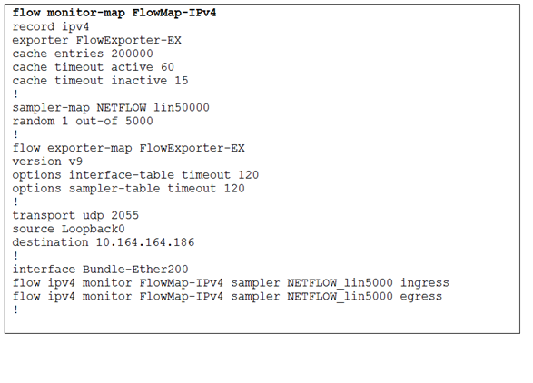 flow monitor-map FlowMap-IPv4
record ipv4

‘exporter FlowExporter-Ex
cache entries 200000

cache timeout active 60
cache timeout inactive 15
sampler-map NETFLOW 1in50000
random 1 out-of 5000

flow exporter-map FlowExporter-Ex
version v9

options interface-table timeout 120
options sampler-table timeout 120

transport udp 2055

source Loopback0

destination 10.164.164.186

interface Bundle-Ether200

flow ipv4 monitor FlowMap-IPv4 sampler NETFLOW_1in5000 ingress
flow ipva monitor FlowMap-IPv4 sampler NETFLOW_1in5000 egress