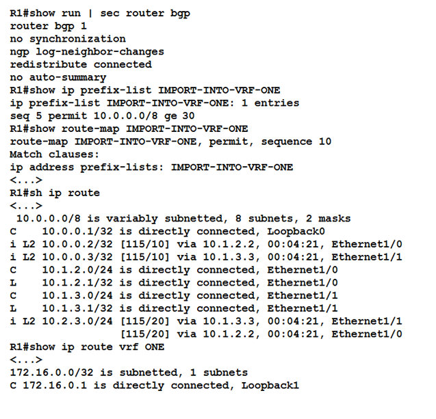 Rl#show run | sec router bgp

router bgp 1

no synchronization
ngp log-neighbor-changes
redistribute connected

no auto-summary

Rifshow ip prefix-list IMPORT-INTO-VRF-ONE

ip prefix-list IMPORT-INTO-"

seq 5 permit 10.0.0.0/8 ge 30
Ri#show route-map IMPORT-INTO-VRF-ONE
xoute-map IMPORT-INTO-VRF-ONE, permit, sequence 10

Match clauses:

ip address prefix-lists: IMPORT-INTO-1

<...>
Rifsh ip route

1/32
2/32
3/32
10/24
1/32
10/24
1/32
10/24

R1#show ip route
<..>
172.16.0.0/32 is

is directly connected,
[115/10] via 10.1.2.2,
[115/10] via 10.1.3.3,
is directly connected,
is directly connected,
is directly connected,
is directly connected,
[115/20] via 10.1.3.3,
[115/20] via 10.1.2.2,
vrf ONE

subnetted, 1 subnets

-ONE: 1 entries

is variably subnetted, 8 subnets, 2 masks

Loopback0

00:04:21, Ethernet1/0
00:04:21, Ethernet1/1
Ethernet1/0
Ethernet1/0
Ethernet1/1
Ethernet1/1

00:04:21, Ethernet1/1
00:04:21, Ethernet1/0

¢ 172.16.0.1 is directly connected, Loopback1