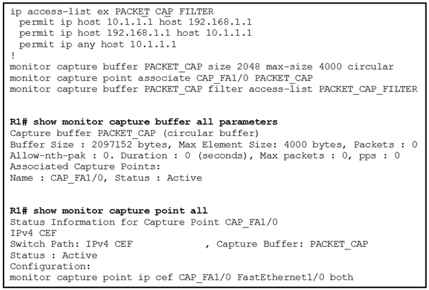 ip access-list ex PACKET CAP FILTER
permit ip host 10.1.1.1 host 192.168.1.1
permit ip host 192.168.1.1 host 10.1.1.1
permit ip any host 10.1.1.1

monitor capture buffer PACKET CAP size 2048 max-size 4000 circular
monitor capture point associate CAP_FA1/0 PACKET_CAP
monitor capture buffer PACKET_CAP filter access-list PACKET_CAP_FILTER

R1# show monitor capture buffer all parameters

Capture buffer PACKET CAP (circular buffer)

Buffer Size : 2097152 bytes, Max Element Size: 4000 bytes, Packets : 0
Allow-nth-pak : 0. Duration : 0 (seconds), Max packets : 0, pps : 0
Associated Capture Points:

Name : CAP FA1/0, Status : Active

R1f# show monitor capture point all

Status Information for Capture Point CAP_FA1/0
IPv4 CEF

Switch Path: IPv4 CEF
Status : Active
Configuration:
monitor capture point ip cef CAP_FA1/0 FastEthernet1/0 both

» Capture Buffer: PACKET_CAP