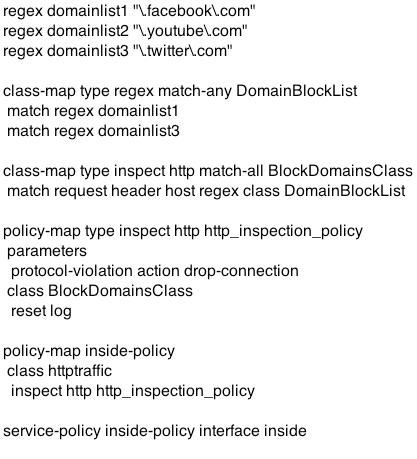 regex domainlist1 "\facebook\.com"
regex domainlist2 "\youtube\.com"
regex domainlist3 "\twitter.com"

class-map type regex match-any DomainBlockList
match regex domainlist1
match regex domainlist3

class-map type inspect http match-all BlockDomainsClass
match request header host regex class DomainBlockList

policy-map type inspect http http_inspection_policy
parameters

protocol-violation action drop-connection

class BlockDomainsClass

reset log

policy-map inside-policy
class httptratfic
inspect http http_inspection_policy

service-policy inside-policy interface inside