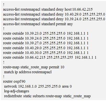 access-list routemapacl standard deny host 10.66.42.215
access-list routemapacl standard deny 10.40.29.0 255.285.255.0
access-list routemapacl standard deny 10.39.24.0 255.255.255.0
access-list routemapacl standard permit any

route outside 10.39.23.0 255.255.255.0 192.168.1.1 1

route outside 10.39.24.0 2! 55.0 192.168.1.1 1

route outside 10.39.27.0 255.255.255.0 192.168.1.1 1

route outside 10.40.29.0 2: 5.0 192.168.1.1 1

route outside 10.40.30.0 255 55.0 192.168.1.1 1

route outside 10.66.42.215 2 5.255 192.168.1.1 1

5:

route-map static_route_map permit 10

match ip address routemapacl

router ospf90

network 192.168.1.0 2:
log-adj-changes
redistribute static subnets route-map static_route_map

255,

.0 area 0