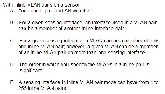 With inline VLAN pairs on a sensor:
A. You cannot pair a VLAN with itself.

B. Fora given sensing interface, an interface used in a VLAN pair
can be a member of another inline interface pair.

C. Fora given sensing interface, a VLAN can be a member of only
one inline VLAN pair, however, a given VLAN can be a member
of an inline VLAN pair on more than one sensing interface.

D. The order in which you specifiy the VLANs in a inline pair is
significant

E. Asensing interface ininline VLAN pair mode can have from 4 to.
255 inline VLAN pairs.