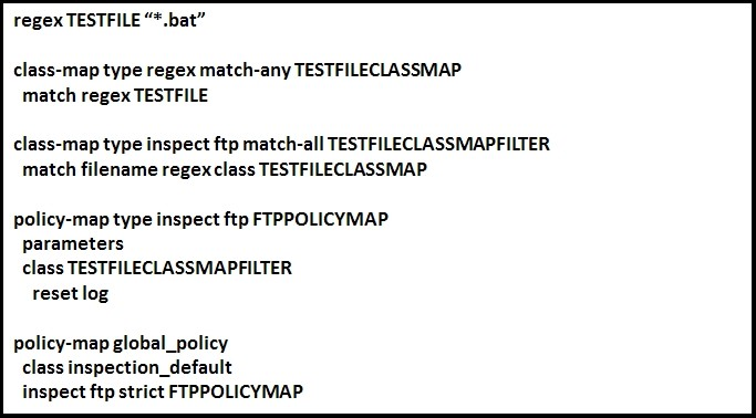 regex TESTFILE “*.bat”

class-map type regex match-any TESTFILECLASSMAP
match regex TESTFILE

class-map type inspect ftp match-all TESTFILECLASSMAPFILTER
match filename regex class TESTFILECLASSMAP

policy-map type inspect ftp FTPPOLICYMAP
parameters
class TESTFILECLASSMAPFILTER

reset log

policy-map global_policy
class inspection_default
inspect ftp strict FTPPOLICYMAP