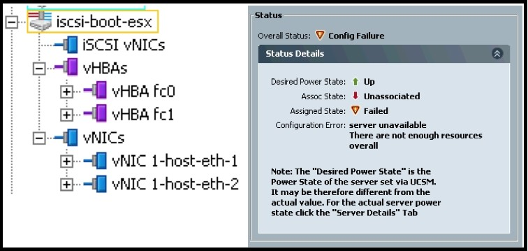 =] iSCSI vNICs

i vHBAs

4} vHBA Fo

<9 vHea fet

“Wj vNics

+}-4iJ vNIC 1-host-eth-1
+} vNIC 1-host-eth-2

Status

Overall Status: 7 Config Failure
Status Detai

Desired Power State: t Up
Assoc State: # Unassociated

Assigned State: J Failed

Configuration Error: server unavailable
There are not enough resources
overall

Note: The "Desired Power State is the
Power State of the server set via UCM,
It may be therefore different from the
actual value. For the actual server power
state click the “Server Details” Tab