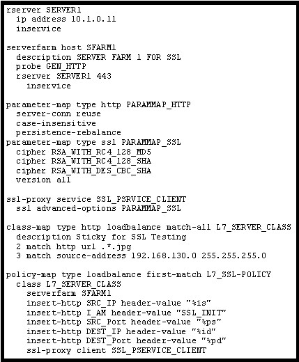 reerver SERVERL
ip address 10.1.0.11

serverfarm host SFARIL
description SERVER FARM 1 FOR $8L
probe GEN_HTTP
rserver SERVERL 443

pacameter-map type http PARAMMAP HTTP
case-insensi tive
persistence-rebalance
pacameter-map type ssl PARAMMAP_SSL
cipher RSA WITH RC4_128_MDS
cipher RSAWITH_RC4 128_SHA
cipher RSA WITH_DES_CBC_SHA
version all

ssl-proxy service $81_PSRVICE_CLIENT
ssl advanced-options PARANNAP_SsL

class-map type http loadbalance match-all L7_SERVER_CLASS
description Sticky for $8L Testing
2 match http url .*.jpg
3 match source-address 192.168.130.0 255. 255.255.0

policy-map type loadbalance first-match L7_SSL-POLICY
class L7_SERVER CLASS
serverfarm SFARH1

insert-http SRC_IP header-value "sis"
insert-http IAN header-value "SS1_INIT"
insert-http SRC_Port header-value 72ps"
insert-http DEST_IP header-value “sid”
insert-http DEST_Port header-value "spa"
ssl-proxy client 88L_PSERVICE_CLIENT