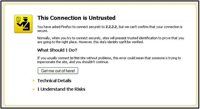 This Connection is Untrusted

You have asked Firefox to connect securely to 2.2.2.2, but we canit confirm that your ccnnection is

Normally, when you try to connect securely, sites will present trusted identification to preve that you
{are going to the right place. However, ths ste identity canttbe vented.

What Should I Do?

If you usually connect to ths ste without problems, this errar could mean that someone i trying to
impersonate the ste, and you shouldnt cantnue.

Get me out ofherel

» Technical Details

» Understand the Risks