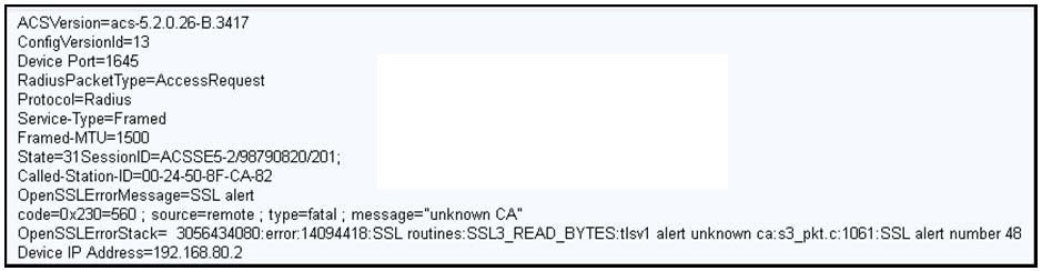 ACSVersion=acs-5.2.0.26-B.3417
ConfigVersionld=13

Device Port=1645
RadiusPacketType=AccessRequest
Protocol=Radius

Serice-Typ
Framed-MTI
State=31 SessionlD=ACSSES-2/98790820/201;
Called-Station-ID=00-24-50-8F-CA-82
OpenSSLErorMessage=SSL alert

code=0x230=560 ; source=remote ; type=fatal ; messag

nknown CA"

OpenSSLErrorStack= 3056434080: error:14094418:SSL routines:SSL3_READ_BYTES:tIsv1 alert unknown ca:s3_pkt.c:1061:SSL alert number 48
Device IP Address=192,168.80.2