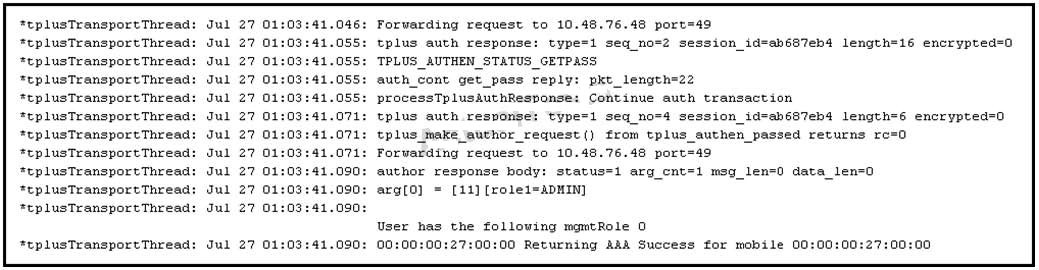 *tplusTransport Thread: Forwarding request to 10.48.76.48 port=49
*eplusTransport Thread: : .055: tplus auth response: type=1 seq_no=2 session_id=abéS7eb4 length=16 encrypte:
*tplusTransport Thread: ‘TPLUS_AUTHEN_STATUS_GETPASS

‘eplusTransport Thread auth_cont get_pass reply: pkt_length=22

teplusTransport Thread: .055: processTplusauthResponse: Continue auth transaction

*eplusTransportThread: tplus auth response: type=1 seq_no=4 session_id=ah687eb4 length=6 encrypted=0
*tplusTransport Thread tplus jake author request () from tplus_authen passed returns re=0

*tplusTransport Thread: Forvarding request to 10.48.76.48 port=49
*tplusTransport Thread: author response body: status=1 arg_cnt=1 msg_len-0 data_len-0
*eplusTransport Thread: arg{0] = [12] [role1=ADMIN]
*eplusTransport Thread:

User has the following mgmtRole 0
*tplusTransport Thread: 203: 00:00:00:27:00:00 Returning AAA Success for mobile 00:00:00:27:00:00