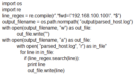 import os
import re
line_regex = re.compile("".*fwd=\'192.168.100.100\". *S")
output_filename = os path.normpath( “output/parsed_host.log")
with open(output filename, “w’) as out_file:
out _file.write()
with open(output_filename, “a”) as out_file:
with open( ‘parsed_host.log’, “r’) as in_file”
for line in in_file:
if (ine_regex.search(line)):
print line
‘out_file.write(line)