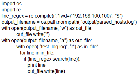 import os
import re
line_regex = re.compile("".*fwd=\'192.168.100.100\". *S")
output_filename = os.path.normpath( “output/parsed_hosts.log")
with open(output filename, “w’) as out_file:
out _file.write()
with open(output_filename, “a”) as out_file:
with open( ‘test_og.log’, “r’) as in_file”
for line in in_file:
if (ine_regex.search(line)):
print line
out _file.write(line)