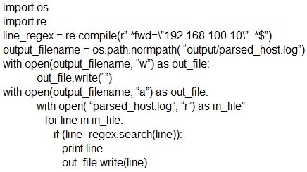 import os
import re
line_regex = re.compile("’.*fwd=\"192.168.100.10\". *S")
output_filename = os path.normpath( “output/parsed_host log’)
with open(output filename, “w’) as out_file:
out _file.write()
with open(output_filename, “a”) as out_file:
with open( ‘parsed_host.log’, “r’) as in_file”
for line in in_file:
if (ine_regex.search(line)):
print line
‘out_file write(line)
