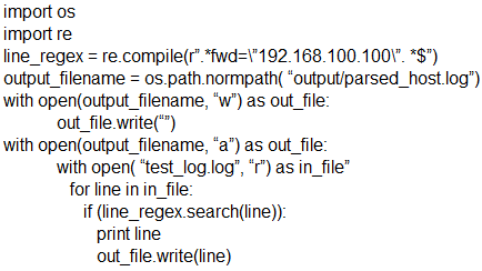 import os
import re
line_regex = re.compile("".*fwd=\'192.168.100.100\". *S")
output_filename = os.path.normpath( “output/parsed_host log’)
with open(output_filename, ‘w’) as out file:
out _file.write()
with open(output_filename, ‘a”) as out_file:
with open( ‘test_og.log’, “r’) as in_file”
for line in in_file:
if (ine_regex.search(line)):
print line
‘out_file write(line)