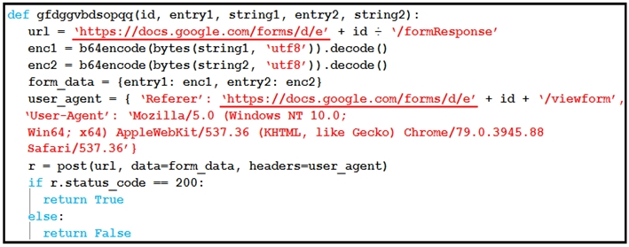 act gfdggvbdsopag(id, entryl, stringl, entry2, string2):
url = ‘https: //docs.google.com/forms/d/e' + id = ‘/formResponse’

encl = bédencode (bytes (stringl, ‘utf8’)) .decode()

enc2 = bédencode (bytes (string2, ‘utf8’)) .decode()

form_data - {entry1: encl, entry2: enc2}

user_agent = { ‘Referer’: ‘https: //docs.google.com/forns/d/e’ + id + ‘/viewforn’ |
‘User-Agent’ ‘Mozilla/5.0 (Windows NT 10.0;

Win64; x64) AppleWebKit/537.36 (KHTML, like Gecko) Chrone/79.0.3945.88
Safari/537.36" }

r = post(url, data-forn data, headers~user_agent)

if r.status_code == 200:

| return True

bise:

| return False