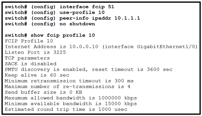 switch# (config) interface fcip 51
switch# (config) use-profile 10

switch# (config) peer-info ipaddr 10.1.1.1
switch# (config) no shutdown

switch# show fcip profile 10
FCIP Profile 10

Internet Address is 10.0.0.10 (interface GigabitEthernet1/0)
Listen Port is 3225

TCP parameters

SACK is disabled

PMTU discovery is enabled, reset timeout is 3600 sec

Keep alive is 60 sec

Minimum retransmission timeout is 300 ms

Maximum number of re-transmissions is 4

Send buffer size is 0 KB

Maxumum allowed bandwidth is 1000000 kbps

Minimum available bandwidth is 15000 kbps

Estimated round trip time is 1000 usec