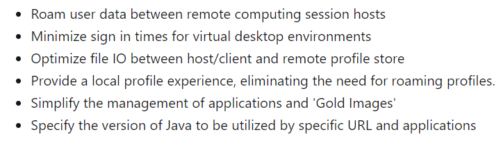 Roam user data between remote computing session hosts

Minimize sign in times for virtual desktop environments

Optimize file |O between host/client and remote profile store

Provide a local profile experience, eliminating the need for roaming profiles.
Simplify the management of applications and ‘Gold Images’

Specify the version of Java to be utilized by specific URL and applications