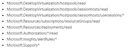 Microsoft DesktopVirtualization/hostpools/read
Microsoft. Desktop Virtualization/hostpools/sessionhosts/read
Microsoft. Desktop Virtualization/hostpools/sessionhosts/usersessions/*
Microsoft. Resources/subscriptions/resourceGroups/read
Microsoft.Resources/deployments/read

Microsoft. Authorization/*/read

Microsoft.Insights/alertRules/*

Microsoft.Support/*