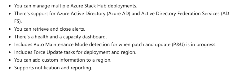 You can manage multiple Azure Stack Hub deployments.

There's support for Azure Active Directory (Azure AD) and Active Directory Federation Services (AD
FS)

You can retrieve and close alerts.

There's a health and a capacity dashboard.

Includes Auto Maintenance Mode detection for when patch and update (P&U) is in progress.
Includes Force Update tasks for deployment and region

You can add custom information to a region.

Supports notification and reporting,