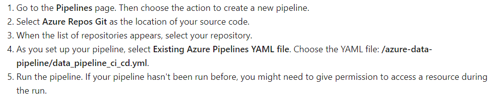1. Go to the Pipelines page. Then choose the action to create a new pipeline.
2. Select Azure Repos Git as the location of your source code.

3, When the list of repositories appears, select your repository.

4, As you set up your pipeline, select Existing Azure Pipelines YAML file. Choose the YAML file: /azure-data-
pipeline/data_pipeline_ci_cd.yml.

5, Run the pipeline. If your pipeline hasn't been run before, you might need to give permission to access a resource during

the run.