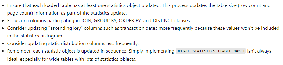 Ensure that each loaded table has at least one statistics object updated. This process updates the table size (row count and
page count) information as part of the statistics update.

Focus on columns participating in JOIN, GROUP BY, ORDER BY, and DISTINCT clauses.

Consider updating “ascending key" columns such as transaction dates more frequently because these values won't be included

in the statistics histogram.
Consider updating static distribution columns less frequently.
Remember, each statistic object is updated in sequence. Simply implementing UPDATE STATISTICS <TABLE_NANE> isn’t always

ideal, especially for wide tables with lots of statistics objects.