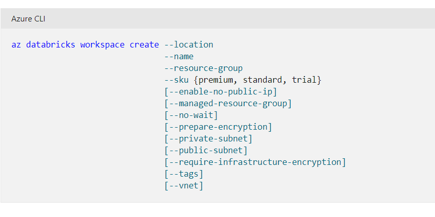Azure CLI

az databricks workspace create --location
--name
--resource-group
--sku {premium, standard, trial}
[--enable-no-public-ip]
[--managed-resource-group]
[--no-wait]
[--prepare-encryption]
[--private-subnet]
[--public-subnet]
[--require-infrastructure-encryption]
[--tags]
[--vnet]