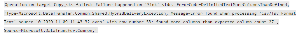 Operation on target Copy_sks failed: Failure happened on ‘Sink’ side. ErrorCode-DelimitedTextMoreColumnsThanDefined,

icrosoft .DataTransfer.Common.Shared.HybridDeliveryException, Message=Error found when processing ‘Csv/Tsv Format

source '@_202@_11_@9_11 43 32.avro" with row number 53: found more columns than expected column count 27.,

Source=Microsoft .DataTransfer.Common, *