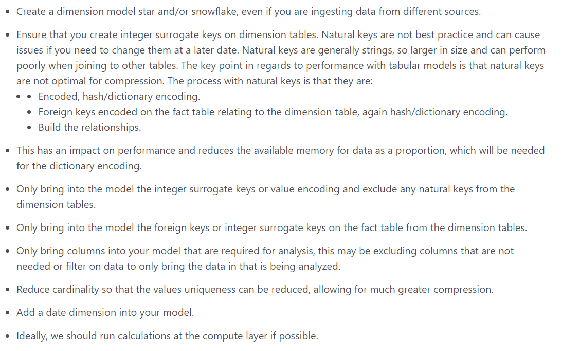 Create a dimension model star and/or snowflake, even if you are ingesting data from different sources.

Ensure that you create integer surrogate keys on dimension tables. Natural keys are not best practice and can cause
issues if you need to change them at a later date. Natural keys are generally strings, so larger in size and can perform
poorly when joining to other tables. The key point in regards to performance with tabular models is that natural keys
are not optimal for compression. The process with natural keys is that they are:
¢ ¢ Encoded, hash/dictionary encoding.

© Foreign keys encoded on the fact table relating to the dimension table, again hash/dictionary encoding.

© Build the relationships.

This has an impact on performance and reduces the available memory for data as a proportion, which will be needed
for the dictionary encoding.

Only bring into the model the integer surrogate keys or value encoding and exclude any natural keys from the
dimension tables.

Only bring into the model the foreign keys or integer surrogate keys on the fact table from the dimension tables.

Only bring columns into your model that are required for analysis, this may be excluding columns that are not
needed or filter on data to only bring the data in that is being analyzed.

Reduce cardinality so that the values uniqueness can be reduced, allowing for much greater compression.
Add a date dimension into your model.

Ideally, we should run calculations at the compute layer if possible.