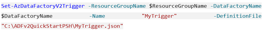 Set-AzDataFactoryV2Trigger -ResourceGroupName $ResourceGroupName -DataFactoryName
$DataFactoryName -Name "MyTrigger" -DefinitionFile
"C:\ADFv2QuickStartPSH\MyTrigger. json”