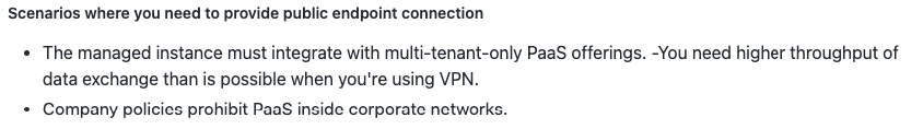 Scenarios where you need to provide public endpoint connection

+ The managed instance must integrate with multi-tenant-only PaaS offerings. -You need higher throughput of
data exchange than is possible when you're using VPN.

+ Company policies prohibit PaaS inside corporate networks.
