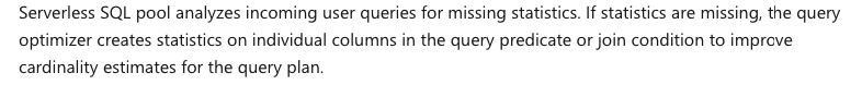 Serverless SQL pool analyzes incoming user queries for missing statistics. If statistics are missing, the query
optimizer creates statistics on individual columns in the query predicate or join condition to improve
cardinality estimates for the query plan.
