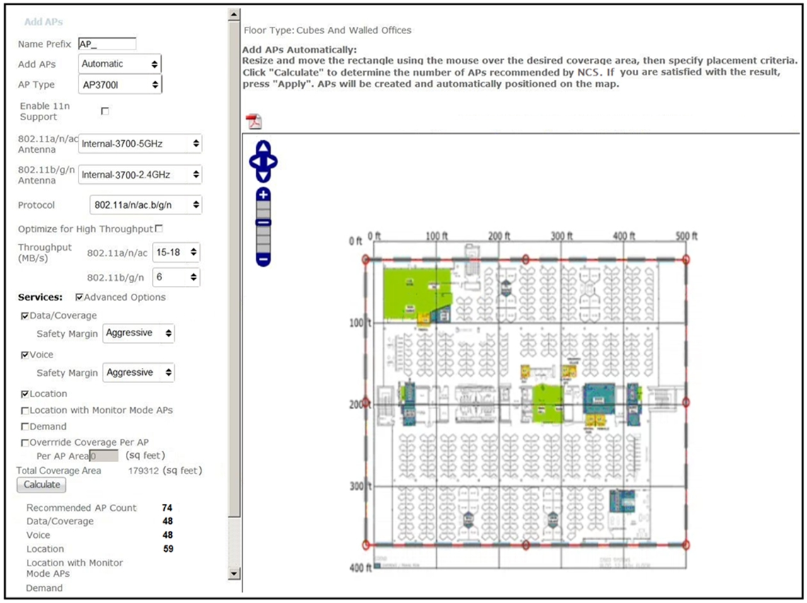 Floor Type: Cubes And Walled Offices

Name Prefix. JAP

Add APs Automatically:

add aps [Automatic Resize and move the rectanale using the mouse over the desired coverage area, then specify placement criteria.
—_ — Click "Calculate" to determine the number of APs recommended by NCS. If you are satisfied with the result,
AP Type | AP37001 press “Apply”. APs will be created and automatically positioned on the map.

Enable 11n
Support A

802.11a/n/ac,
pntenng 9% Internal-3700-5GHz

802.11b/g/n
Antenna | Internal-3700-2.4GHz

Protocol 802.1 ta/n/ac. bigin

Optimize for High Throughput ™

Throughput
(MB/s)

| 8 | e+

802.11a/n/ac | 15-18

802.11b/9/n | 6
Services: Advanced Options
FrData/Coverage
Safety Margin Aggressive

PVoice
Safety Margin | Aggressive

Plocation
TLocation with Monitor Mode APs
Toemand
Toverrride Coverage Per AP

Per AP Areafimmm (SQ feet)
Total Coverage Area 179312 (sq feet)
{.Caloulate |
Recommended AP Count
Data/Coverage
Voice
Location

Location with Monitor
Mode APs

Demand