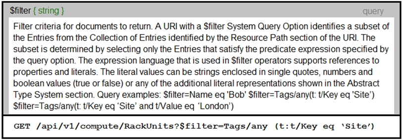 $filter { string } query
Filter criteria for documents to return. A URI with a $filter System Query Option identifies a subset of
the Entries from the Collection of Entries identified by the Resource Path section of the URI. The
subset is determined by selecting only the Entries that satisfy the predicate expression specified by
the query option. The expression language that is used in $filter operators supports references to

properties and literals. The literal values can be strings enclosed in single quotes, numbers and
boolean values (true or false) or any of the additional literal representations shown in the Abstract
Type System section. Query examples: $filter=Name eq 'Bob' $filter=Tags/any(t: Key eq 'Site’)
$filter=Tags/any(t: Key eq ‘Site’ and t/Value eq ‘London’)

GET /api/v1/compute/RackUnits?$filter=Tags/any (t:t/Key eq ‘Site’)