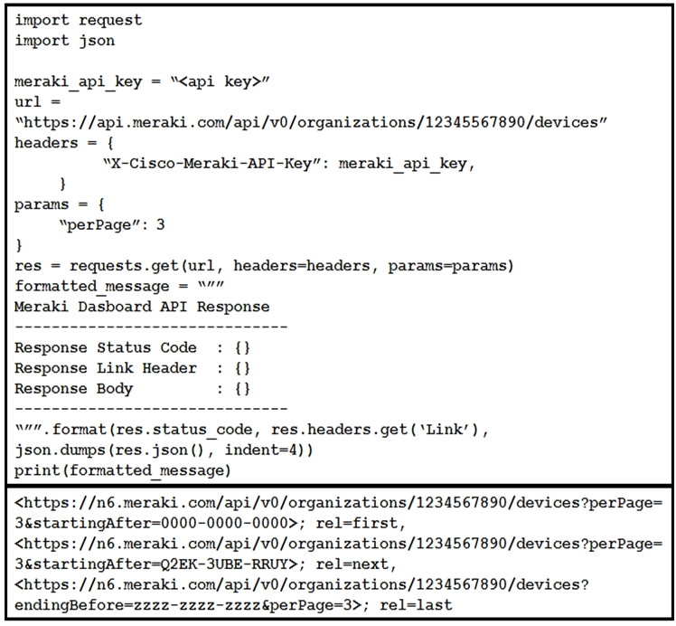 import request
import json

meraki_api_key = “<api key>”
url = ~
“https: //api .meraki .com/api/v0/organizations/12345567890/devices”
headers = {
“X-Cisco-Meraki-API-Key”: meraki_api_key,

}
params = {

“perPage”: 3
}
res = requests.get(url, headers=headers, params=params)
formatted message =”
Meraki Dasboard API Response

Response Status Code
Response Link Header
Response Body

ww format (res.status_code, res.headers.get (‘Link’),
json.dumps(res.json(), indent=4))
print (formatted message)

<https: //n6 .meraki .com/api/v0/organizations/1234567890/devices?perPage=
3&startingAfter-0000-0000-0000>; rel=first,

<https: //n6 .meraki..com/api/v0/organizations/1234567890/devices?perPage=
3&startingAfter=Q2EK-3UBE-RRUY>; rel=next,

<https: //n6 .meraki .com/api/v0/organizations/1234567890/devices?
endingBefore=z22z2-zzz2-zzzzéperPage=3>; rel=last