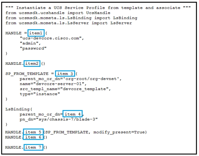 “"" Instantiate a UCS Service Profile from template and associate

from ucsmsdk.ucshandle import UcsHandle
from ucsmsdk.mometa.ls.LsBinding import LsBinding
from ucsmsdk.mometa.ls.LsServer import LsServer

HANDLE =[item1|(

"ucs-deveore.cisco.com",
"admin",
"password"

HANDLE [item2]()

sp_paom_remprare = [Team 3]

parent_mo_or_dn="org-root/org-devnet",
="devcore-server-01
sxc_templ_name="devcore template",
instance"

LsBinding(
parent no ox dno{iaam 4]
pn_dn="sys/chassis-7/blade-3"

)

HANDLE SP_FROM_TEMPLATE, modify present=True)

HANDLE {| item 6}
sanose [Fea 7}