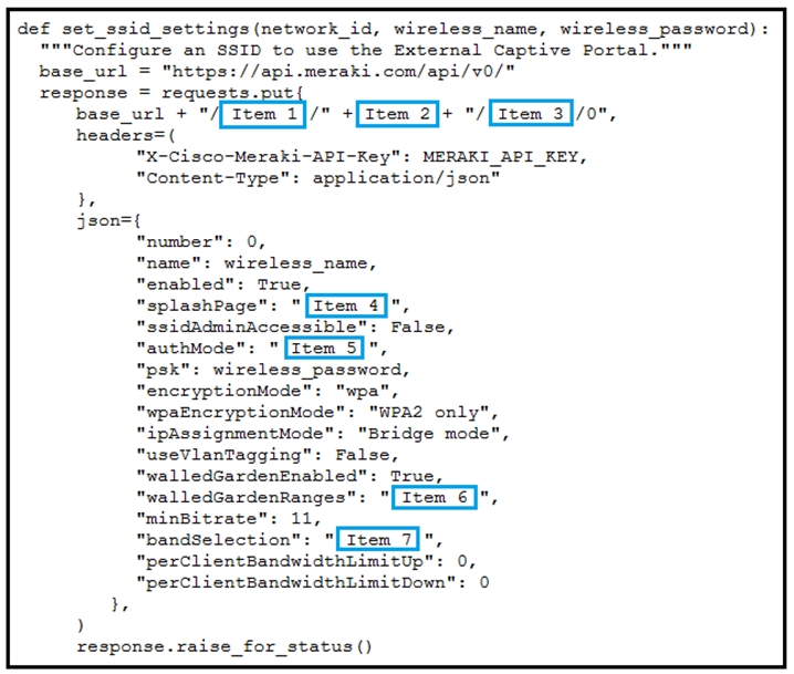 def set_ssid_settings(network_id, wireless_name, wireless_password):
"""Configure an SSID to use the External Captive Portal."""
base_url = "https://api.meraki.com/api/v0/"
response = reque:

sts .put
peoe url [see t|/* +(e 2) [Em a|/o",

"X-Cisco-Meraki-API-Key": MERAKI_API_KEY,
"Content-Type": application/json"

number": 0,
name": wireless _name,
"enabled": True,
“splashPage": "[Item 4]",
ssidAdminAccessible' False,
authMode": "[Ttem 5]",
psk": wireless password,
jencryptionMode": "wpa",
wpaEncryptionMode": "WPA2 only",
ipAssignmentMode": "Bridge mode",
“useVlanTagging": False,
"walledGardenEnabled": True,
walledGardenRanges": "[Item 6]",
minBitrate": 11,
pandSelection": “[item 7]
"perClientBandwidthLimitUp": 0,
“perClientBandwidthLimitDown": 0
be
)

response.raise for_status()