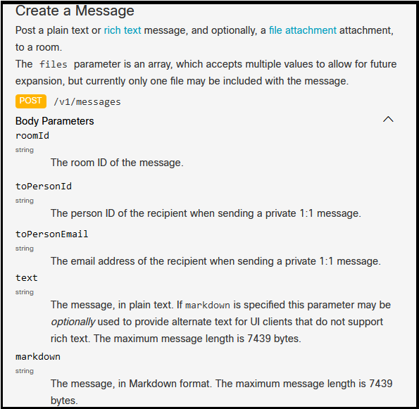 Create a Message

Post a plain text or rich text message, and optionally, a file attachment attachment,
to a room.

The files parameter is an array, which accepts multiple values to allow for future
expansion, but currently only one file may be included with the message.

GESB /vi/messages

Body Parameters
roomId
sting

The room ID of the message.

‘toPersonId

string

The person ID of the recipient when sending a private 1:1 message.

toPersonEmail
Be he eral excresa ofthe recidend when sencineyeiprvetelltl ressane

text

rng
The message, in plain text. If markdoun is specified this parameter may be
optionally used to provide alternate text for UI clients that do not support
rich text. The maximum message length is 7439 bytes.

markdown

sng

The message, in Markdown format. The maximum message length is 7439
bytes.