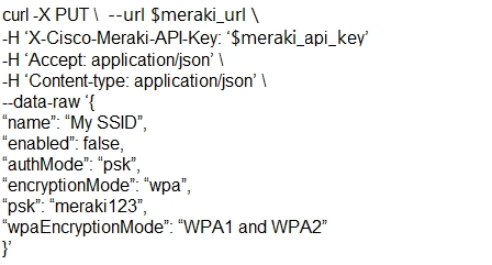 curl -X PUT \ --url $meraki_url \
+H °X-Cisco-Meraki-APL-Key: ‘$meraki_api_kev’
-H ‘Accept: applicationjison’ \

-H ‘Content-type: applicationijson’ \
—data-raw ‘{

‘name’ “My SSID’,

‘enabled’: false,

“authMode": ‘psk’,

“enctyptionMode": ‘wpa’,

“psk": “meraki123”,

‘wpaEncryptionMode”: “WPA1 and WPA2"

¥