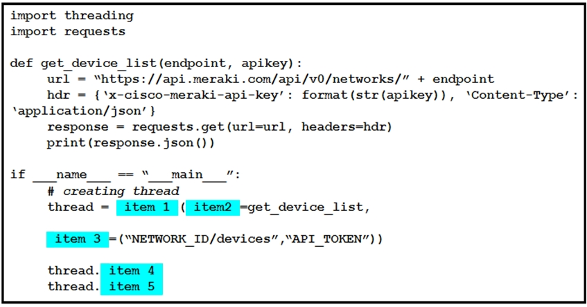 import threading
import requests

def get_device_list (endpoint, apikey) :
url = “https: //api.meraki.com/api/v0/networks/” + endpoint
hdr = {‘x-cisco-meraki-api-key’: format (str(apikey)), ‘Content-Type’ :
‘application/json’ }
response = requests.get(url-url, headers-hdr)
print (response. json ())

if name == “main

# creating thread

thread = {/iteni/1)) (/Gitem2))-get_device_list,

(ten S)= (wnetwoRK_ID/devices” ,“API_TOKEN”) )

thread.
thread.