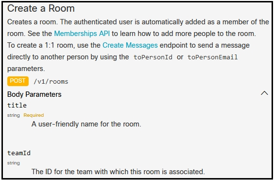 Create a Room

Creates a room. The authenticated user is automatically added as a member of the
room. See the Memberships API to learn how to add more people to the room.

To create a 1:1 room, use the Create Messages endpoint to send a message

directly to another person by using the toPersonId or toPersontmail

parameters.
/v1/rooms
Body Parameters

title

sting Required
A.user-friendly name for the room

teamId

tring

The ID for the team with which this room is associated.