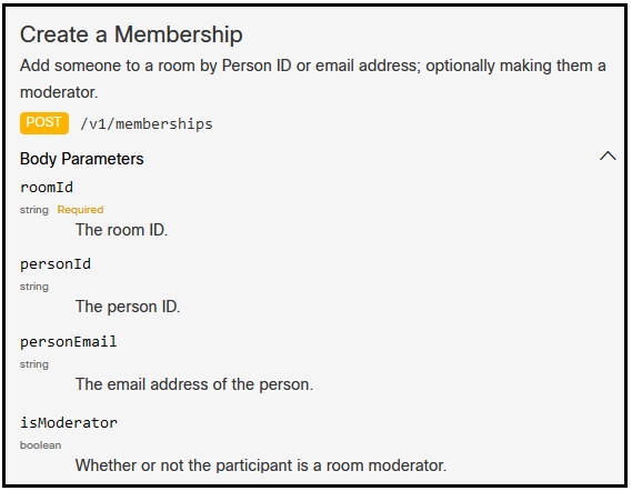 Create a Membership
‘Add someone to a room by Person ID or email address; optionally making them a
moderator.

/vi/memberships

Body Parameters

roomid
string. Required
The room ID.

personid

The person ID.

personEmail

The email address of the person.

isModerator
Whether or not the participant is a room moderator.